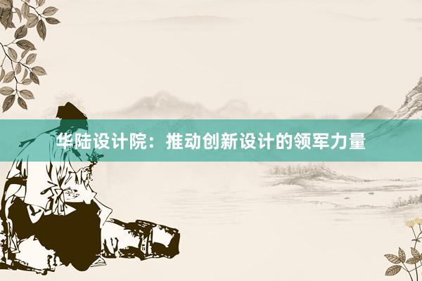 华陆设计院：推动创新设计的领军力量